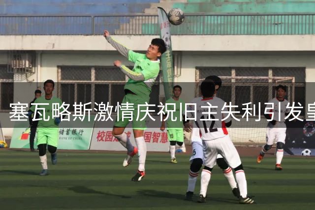 塞瓦略斯激情庆祝旧主失利引发皇马球迷争议